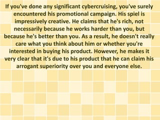 If you've done any significant cybercruising, you've surely
    encountered his promotional campaign. His spiel is
    impressively creative. He claims that he's rich, not
    necessarily because he works harder than you, but
because he's better than you. As a result, he doesn't really
     care what you think about him or whether you're
  interested in buying his product. However, he makes it
very clear that it's due to his product that he can claim his
     arrogant superiority over you and everyone else.
 