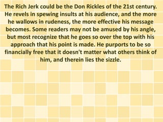 The Rich Jerk could be the Don Rickles of the 21st century.
He revels in spewing insults at his audience, and the more
  he wallows in rudeness, the more effective his message
 becomes. Some readers may not be amused by his angle,
 but most recognize that he goes so over the top with his
   approach that his point is made. He purports to be so
financially free that it doesn't matter what others think of
               him, and therein lies the sizzle.
 