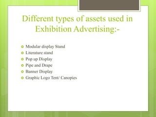 Different types of assets used in
Exhibition Advertising:-
 Modular display Stand
 Literature stand
 Pop up Display
 Pipe and Drape
 Banner Display
 Graphic Logo Tent/ Canopies
 
