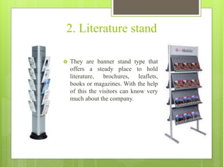 2. Literature stand
 They are banner stand type that
offers a steady place to hold
literature, brochures, leaflets,
books or magazines. With the help
of this the visitors can know very
much about the company.
 