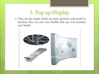 3. Pop up Display
 They are the stands which are more attractive and useful to
business, they are also very flexible that can even promote
your brand.
 