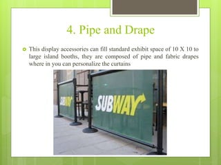4. Pipe and Drape
 This display accessories can fill standard exhibit space of 10 X 10 to
large island booths, they are composed of pipe and fabric drapes
where in you can personalize the curtains
 