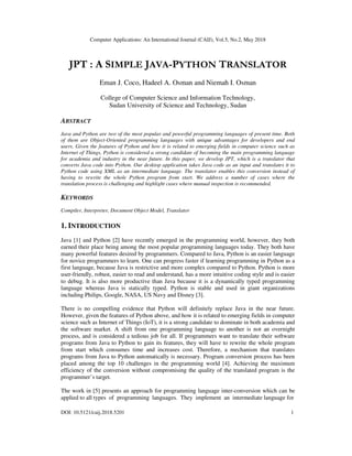 Computer Applications: An International Journal (CAIJ), Vol.5, No.2, May 2018
DOI: 10.5121/caij.2018.5201 1
JPT : A SIMPLE JAVA-PYTHON TRANSLATOR
Eman J. Coco, Hadeel A. Osman and Niemah I. Osman
College of Computer Science and Information Technology,
Sudan University of Science and Technology, Sudan
ABSTRACT
Java and Python are two of the most popular and powerful programming languages of present time. Both
of them are Object-Oriented programming languages with unique advantages for developers and end
users. Given the features of Python and how it is related to emerging fields in computer science such as
Internet of Things, Python is considered a strong candidate of becoming the main programming language
for academia and industry in the near future. In this paper, we develop JPT, which is a translator that
converts Java code into Python. Our desktop application takes Java code as an input and translates it to
Python code using XML as an intermediate language. The translator enables this conversion instead of
having to rewrite the whole Python program from start. We address a number of cases where the
translation process is challenging and highlight cases where manual inspection is recommended.
KEYWORDS
Compiler, Interpreter, Document Object Model, Translator
1. INTRODUCTION
Java [1] and Python [2] have recently emerged in the programming world, however, they both
earned their place being among the most popular programming languages today. They both have
many powerful features desired by programmers. Compared to Java, Python is an easier language
for novice programmers to learn. One can progress faster if learning programming in Python as a
first language, because Java is restrictive and more complex compared to Python. Python is more
user-friendly, robust, easier to read and understand, has a more intuitive coding style and is easier
to debug. It is also more productive than Java because it is a dynamically typed programming
language whereas Java is statically typed. Python is stable and used in giant organizations
including Philips, Google, NASA, US Navy and Disney [3].
There is no compelling evidence that Python will definitely replace Java in the near future.
However, given the features of Python above, and how it is related to emerging fields in computer
science such as Internet of Things (IoT), it is a strong candidate to dominate in both academia and
the software market. A shift from one programming language to another is not an overnight
process, and is considered a tedious job for all. If programmers want to translate their software
programs from Java to Python to gain its features, they will have to rewrite the whole program
from start which consumes time and increases cost. Therefore, a mechanism that translates
programs from Java to Python automatically is necessary. Program conversion process has been
placed among the top 10 challenges in the programming world [4]. Achieving the maximum
efficiency of the conversion without compromising the quality of the translated program is the
programmer’s target.
The work in [5] presents an approach for programming language inter-conversion which can be
applied to all types of programming languages. They implement an intermediate language for
 