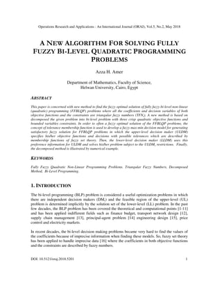 Operations Research and Applications : An International Journal (ORAJ), Vol.5, No.2, May 2018
DOI: 10.5121/oraj.2018.5201 1
A NEW ALGORITHM FOR SOLVING FULLY
FUZZY BI-LEVEL QUADRATIC PROGRAMMING
PROBLEMS
Azza H. Amer
Department of Mathematics, Faculty of Science,
Helwan University, Cairo, Egypt
ABSTRACT
This paper is concerned with new method to find the fuzzy optimal solution of fully fuzzy bi-level non-linear
(quadratic) programming (FFBLQP) problems where all the coefficients and decision variables of both
objective functions and the constraints are triangular fuzzy numbers (TFNs). A new method is based on
decomposed the given problem into bi-level problem with three crisp quadratic objective functions and
bounded variables constraints. In order to often a fuzzy optimal solution of the FFBLQP problems, the
concept of tolerance membership function is used to develop a fuzzy max-min decision model for generating
satisfactory fuzzy solution for FFBLQP problems in which the upper-level decision maker (ULDM)
specifies his/her objective functions and decisions with possible tolerances which are described by
membership functions of fuzzy set theory. Then, the lower-level decision maker (LLDM) uses this
preference information for ULDM and solves his/her problem subject to the ULDMs restrictions. Finally,
the decomposed method is illustrated by numerical example.
KEYWORDS
Fully Fuzzy Quadratic Non-Linear Programming Problems. Triangular Fuzzy Numbers, Decomposed
Method, Bi-Level Programming.
1. INTRODUCTION
The bi-level programming (BLP) problem is considered a useful optimization problems in which
there are independent decision makers (DMs) and the feasible region of the upper-level (UL)
problem is determined implicitly by the solution set of the lower-level (LL) problem. In the past
few decades, the BLP problem has been covered the theoretical and computational points [1-11]
and has been applied indifferent fields such as finance budget, transport network design [12],
supply chain management [13], principal-agent problem [14] engineering design [15], price
control and electricity markets.
In recent decades, the bi-level decision making problems became very hard to find the values of
the coefficients because of imprecise information when finding these models. So, fuzzy set theory
has been applied to handle imprecise data [16] where the coefficients in both objective functions
and the constraints are described by fuzzy numbers.
 
