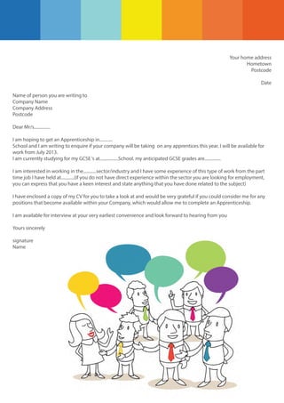 Your home address
Hometown
Postcode
Date
Name of person you are writing to
Company Name
Company Address
Postcode
Dear Mr/s...............
I am hoping to get an Apprenticeship in............
School and I am writing to enquire if your company will be taking on any apprentices this year. I will be available for
work from July 2013.
I am currently studying for my GCSE ‘s at.................School. my anticipated GCSE grades are...............
I am interested in working in the............sector/industry and I have some experience of this type of work from the part
time job I have held at............(if you do not have direct experience within the sector you are looking for employment,
you can express that you have a keen interest and state anything that you have done related to the subject)
I have enclosed a copy of my CV for you to take a look at and would be very grateful if you could consider me for any
positions that become available within your Company, which would allow me to complete an Apprenticeship.
I am available for interview at your very earliest convenience and look forward to hearing from you
Yours sincerely
signature
Name

 