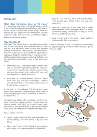Writing a CV

•

Logical – start with your name and contacts details,
work through your school, college and any work
experience.

•

Accurate – proof read it and make sure it makes
sense and there are no spelling mistakes – it is always
worthwhile getting someone else to check it too as
they may spot things you don’t

•

Keep it short and to the point – don’t waffle! A
maximum of 2 sides of A4 is plenty.

What does Curriculum Vitae or CV mean?
It’s Latin phrase that means ‘’Path of Life’’-in other words
it is a kind of life story but not the kind that gives all your
secrets away! It should only include things which are
relevant to your application for employment, relevant
experience and a statement about yourself showing how
keen and enthusiastic you are.

How to write a CV
Writing a CV for the first time can seem like an impossible
task. You just don’t know what to put in or what to leave
out. You may feel you’ve done nothing and achieved
nothing that’s relevant. Getting started is the hardest part.
However, by thinking about your skills and experiences to
date you will soon be able to create an accurate summary
of all the positives things about you that can help land you
that job! There are basically 2 types of CV’s (Curriculum
Vitae):

•

Chronological CV-Chronological means ‘’in order time’’
and is a way of listing things in date order. This is the
most common way to write a CV and puts everything
you have done in date order-starting with your most
recent experiences and achievements.

•

Functional CV - Functional means ‘’practical ’’ and is
more about your skills and achievements – starting
with what you think is most important or relevant to
the job you are applying for.

In the main, a ‘’Chronological ’’CV will be the better
option, as at this stage in your career you are less likely to
have gained enough practical experience to develop a ‘’
Functional ‘’ CV.
Along with your CV you will be sending a cover letter. See
page 7 to see how to put together a covering letter. You
must be precise – a CV that is too long or too many pages
will probably end up in the bin. If you get to interview
stage, this is the time to tell the employer about yourself.
Make sure that your CV is:

•

Typed – if you don’t have your own equipment, use
school, college, Connexions Centre or try your local
library.

•

Clear – don’t try to be fancy! Keep it black print on
white paper in an easy to read font such as Ariel 12.

Above all be honest in your CV – remember you will have
to support anything you have written when you get to
interview stage!

 