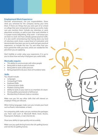 Employment/Work Experience
Describe achievements, not just responsibilities. Show
what you achieved for the company during your time
there. If there are things that you were part of at school
or college that were recognised as being successful, make
sure you mention them. Include any voluntary or work
placement activities, as well as part time work whether it
is a paper round, babysitting, shop work – it all shows you
are keen to work and have already gained practical skills.
It is also worth remembering that having done any kind
of voluntary work shows a good level of motivation and
demonstrates how keen you are to work and gain practical
experience, so include this too. Try and show how you
have gained the skills you have, which are needed for the
job which you are applying.
Don’t belittle or under value your experience. It is up to
you to show how and why it had given you useful skills.

Most jobs require:
•
•
•
•

The ability to communicate with other people
Being able to work as part of a team
Being able to work under pressure
Being prepared to do your share of mundane tasks

Skills
You should include:
• Languages
• Computing/IT Skills
• Keyboard Skills
• Communication Skills
• Problem Solving Skills
• Ability to work on your own or as a member of a team
• Driving ability (provisional or full license)
• Membership of relevant clubs or societies
Make sure you list any other skills that will interest an
employer if they are relevant.
When listing languages make sure you include your level
such as fluent, intermediate, or basic.
For computing skills make sure you mention the packages
you have used such as Microsoft Word, Excel, Access,
Powerpoint, Outlook, e-mail, internet etc
Show your ability to type quickly and accurately.
Make sure you spell driving licence the UK spelling licence
and not the US spelling license.

 