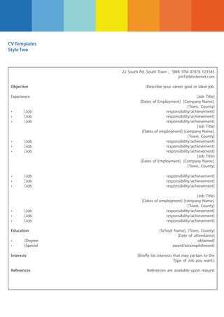 CV Templates
Style Two

22 South Rd, South Town , SW8 1TM 07876 123545
jimT@btinternet.com
Objective
Experience

[Describe your career goal or ideal job.
[Job Title]
[Dates of Employment] [Company Name],
[Town, County]
responsibility/achievement]
responsibility/achievement]
responsibility/achievement]
[Job Title]
[Dates of employment] [company Name],
[Town, County]
responsibility/achievement]
responsibility/achievement]
responsibility/achievement]
[Job Title]
[Dates of Employment] [Company Name],
[Town, County]

•
•
•

[Job
[Job
[Job

•
•
•

[Job
[Job
[Job

•
•
•

[Job
[Job
[Job

responsibility/achievement]
responsibility/achievement]
responsibility/achievement]

[Job
[Job
[Job

[Job Title]
[Dates of employment] [company Name],
[Town, County]
responsibility/achievement]
responsibility/achievement]
responsibility/achievement]

•
•
•

Education
•
•

[Degree
[Special

Interests

References

[School Name], [Town, County]
[Date of attendance]
obtained]
award/accomplishment]
[Briefly list interests that may pertain to the
Type of Job you want.]
References are available upon request

 