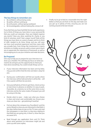 The key things to remember are:
•
•
•
•

Be confident, without being cocky
Be polite, without sucking up
Be enthusiastic, without going overboard
Be knowledgeable, without looking like a know it all

If you feel that you have had little formal work experience,
try to think of things you have done in your personal life
that you could use examples. Have you helped organise
any events? Have you done anything for charity or any
kind of voluntary work? Had a paper round? Note all the
things you have done on a piece of paper and try to think
of skills needed to do these things and you will soon
see how much practical experience and how many skills
you actually have. Even things like involvement in sports
activities as a hobby can prove useful, as team sports teach
you to appreciate the importance of teamwork, as well as
encouraging you to use your initiative and make decisions.

Be Prepared
One way to help you to prepare for your interview is to
draw up a checklist. This will help you focus on what you
need to do and give you the opportunity to check you
have done everything. You could include things such as:

•

If your interview information has been sent by letter,
ring up and confirm that the time and date is okay for
you.

•

During your confirmation call find out exactly where
the interview will be held and what it will be like – will
it be a panel, will there be any tests.

•

Give yourself plenty of time to get there, check out bus
or train times in advance or whether it is easy to park.
If possible, do a dummy run at the same time as your
interview and by the same mode of transport you will
be using on the day.

•

Decide what to wear – make sure what you choose
is clean and smart and comfortable too. Ensure your
shoes are clean too – get polishing if need be!

•

Fnd out about the company (e.g. Poundland ) and the
sector (Retail) to show you are interested in that field. A
few days before keep an eye on the TV news and read
the newspapers in case there is a big story relating to
that field you are going into, it there is, show that you
are aware of it.

•

Read through you application form and CV. Think
about what questions an interviewer might ask and
come up with some replies.

•

Finally, try to go to bed at a reasonable time the night
before so that you are fresh on the day and make sure
you get up in plenty of time, ensuring you are not
running around at the last minute!

 