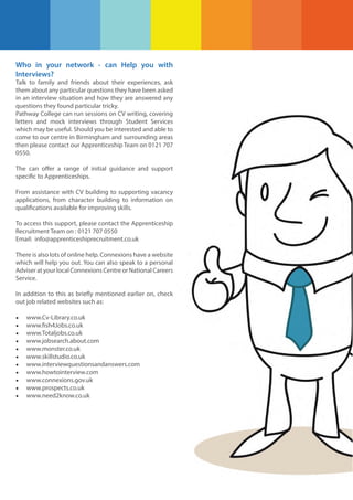 Who in your network - can Help you with
Interviews?
Talk to family and friends about their experiences, ask
them about any particular questions they have been asked
in an interview situation and how they are answered any
questions they found particular tricky.
Pathway College can run sessions on CV writing, covering
letters and mock interviews through Student Services
which may be useful. Should you be interested and able to
come to our centre in Birmingham and surrounding areas
then please contact our Apprenticeship Team on 0121 707
0550.
The can offer a range of initial guidance and support
specific to Apprenticeships.
From assistance with CV building to supporting vacancy
applications, from character building to information on
qualifications available for improving skills.
To access this support, please contact the Apprenticeship
Recruitment Team on : 0121 707 0550
Email: info@apprenticeshiprecruitment.co.uk
There is also lots of online help. Connexions have a website
which will help you out. You can also speak to a personal
Adviser at your local Connexions Centre or National Careers
Service.
In addition to this as briefly mentioned earlier on, check
out job related websites such as:

•
•
•
•
•
•
•
•
•
•
•

www.Cv-Library.co.uk
www.fish4Jobs.co.uk
www.Totaljobs.co.uk
www.jobsearch.about.com
www.monster.co.uk
www.skillstudio.co.uk
www.interviewquestionsandanswers.com
www.howtointerview.com
www.connexions.gov.uk
www.prospects.co.uk
www.need2know.co.uk

 