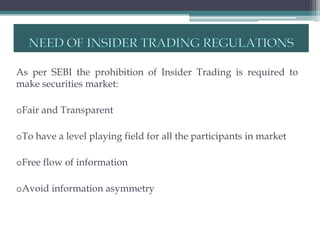 As per SEBI the prohibition of Insider Trading is required to
make securities market:

oFair and Transparent

oTo have a level playing field for all the participants in market

oFree flow of information

oAvoid information asymmetry
 