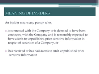 An insider means any person who,

o is connected with the Company or is deemed to have been
   connected with the Company and is reasonably expected to
   have access to unpublished price sensitive information in
   respect of securities of a Company, or

o has received or has had access to such unpublished price
  sensitive information
 