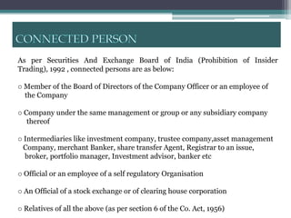 As per Securities And Exchange Board of India (Prohibition of Insider
Trading), 1992 , connected persons are as below:

o Member of the Board of Directors of the Company Officer or an employee of
  the Company

o Company under the same management or group or any subsidiary company
   thereof

o Intermediaries like investment company, trustee company,asset management
  Company, merchant Banker, share transfer Agent, Registrar to an issue,
  broker, portfolio manager, Investment advisor, banker etc

o Official or an employee of a self regulatory Organisation

o An Official of a stock exchange or of clearing house corporation

o Relatives of all the above (as per section 6 of the Co. Act, 1956)
 