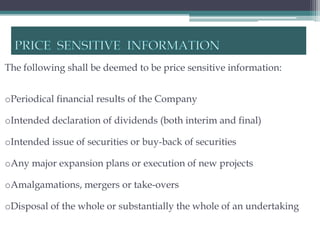 The following shall be deemed to be price sensitive information:


oPeriodical financial results of the Company

oIntended declaration of dividends (both interim and final)

oIntended issue of securities or buy-back of securities

oAny major expansion plans or execution of new projects

oAmalgamations, mergers or take-overs

oDisposal of the whole or substantially the whole of an undertaking
 