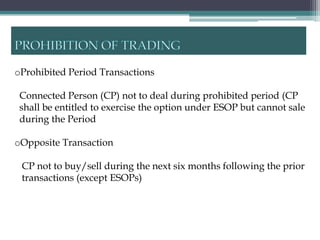 oProhibited Period Transactions

 Connected Person (CP) not to deal during prohibited period (CP
 shall be entitled to exercise the option under ESOP but cannot sale
 during the Period

oOpposite Transaction

 CP not to buy/sell during the next six months following the prior
 transactions (except ESOPs)
 