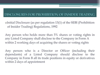oInitial Disclosure (as per regulation 13(1) of the SEBI (Prohibition
 of Insider Trading) Regulations, 1992

Any person who holds more than 5% shares or voting rights in
any Listed Company shall disclose to the Company in Form A
within 2 working days of acquiring the shares or voting rights

Any person who is a Director or Officer (including their
dependants) of a Listed Company should disclose to the
Company in Form B all its trade positions in equity or derivatives
within 2 days of appointment
 