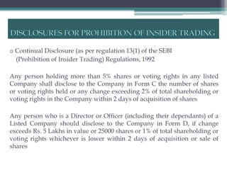 o Continual Disclosure (as per regulation 13(1) of the SEBI
  (Prohibition of Insider Trading) Regulations, 1992

Any person holding more than 5% shares or voting rights in any listed
Company shall disclose to the Company in Form C the number of shares
or voting rights held or any change exceeding 2% of total shareholding or
voting rights in the Company within 2 days of acquisition of shares

Any person who is a Director or Officer (including their dependants) of a
Listed Company should disclose to the Company in Form D, if change
exceeds Rs. 5 Lakhs in value or 25000 shares or 1% of total shareholding or
voting rights whichever is lower within 2 days of acquisition or sale of
shares
 