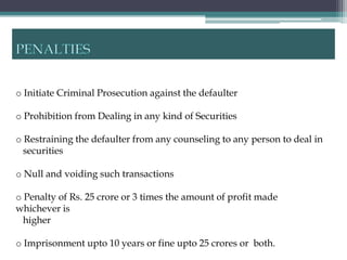 o Initiate Criminal Prosecution against the defaulter

o Prohibition from Dealing in any kind of Securities

o Restraining the defaulter from any counseling to any person to deal in
  securities

o Null and voiding such transactions

o Penalty of Rs. 25 crore or 3 times the amount of profit made
whichever is
  higher

o Imprisonment upto 10 years or fine upto 25 crores or both.
 