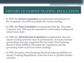 o In 1979, the Sachar Committee recommended amendments to
  the Companies Act,1956 to prohibit the insider trading.

o In 1986, the Patel Committee recommended that the Securities
  Contracts Act, 1956 may be amended to curb insider trading and
  unfair stock deals.

o In 1989, the Abid Hussain Committee recommended that the
  insider trading activities may be penalised by civil and criminal
  proceedings and also suggested the Securities And Exchange
  Board of India (SEBI) to formulate the regulations and the
  governing codes to prevent unfair dealings.

o In 1992, Securities And Exchange Board of India (prohibition of
  Insider Trading) Regulations, came into force to prohibit insider
  activities.
 