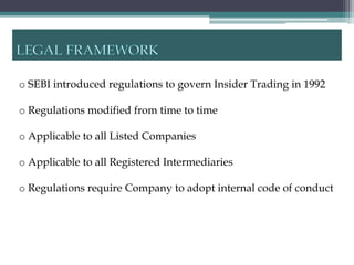 o SEBI introduced regulations to govern Insider Trading in 1992

o Regulations modified from time to time

o Applicable to all Listed Companies

o Applicable to all Registered Intermediaries

o Regulations require Company to adopt internal code of conduct
 