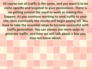 Of course not all traffic is the same, and you want it to be
 niche specific and targeted to your promotions. There is
    no getting around the need to work at making this
 happen. As you continue working to send traffic to your
site, then eventually the results will begin paying off. You
have to take the essential steps to become successful with
   traffic generation. You can always use more ways to
  generate traffic, and here we will talk about a few you
                    may not know about.
 