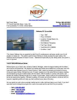Neff Yacht Sales
777 South East 20th Street , Suite 100
Fort Lauderdale, FL 33316, United States
Toll-free: 866-440-3836Toll-free: 866-440-3836
Tel: 954.530.3348Tel: 954.530.3348
Sales@NeffYachtSales.comSales@NeffYachtSales.com
Hatteras 52 ConvertibleHatteras 52 Convertible
• Year: 1987
• Price: $ 189,900
• Location: Orange Beach, AL,
United States
• Hull Material: Fiberglass
• Fuel Type: Diesel
• YachtWorld ID: 2396362
• Condition: Used
http://www.NeffYachtSales.com
This classic Hatteras has an expanded cockpit from it's predecessors and gives ample room for all
anglers to maneuver . The perfect yacht for sport fishing or simply cruising the open waters, this
Hatteras set the template for those to come. Maintained impeccably by her doting owner, this yacht is
sure to impress!
YACHT BROKER Michael ZaidanYACHT BROKER Michael Zaidan
Michael grew up on Cass Lake, outside of Detroit, Michigan, where he began boating with his father,
who was an avid fisherman. His passion for boating and fishing was installed at a young age, and only
intensified when Michael moved to South Florida in 1995, where he instantly got hooked on scuba
diving and spear fishing. Michael has over 15 years’ experience in the sales field and enjoys creating
and maintaining long term relationships with his clients. With his ability to connect with clients, and
passion for boating, Michael sought out a career in yacht sales, where could put his professional and
personal experiences together. Michaels' qualities of honesty and ethical behavior combined with his
superior negotiating skills will make you feel confident every step of the way.
He can assist you with a free complete market report or offer sold boat data on any Yacht. If you don’t
see what you’re looking for just give him a call or an email and he can find it for you quickly.
• CellCell +1.954.655.4955+1.954.655.4955
• Office –Office – 954.330.3348954.330.3348
• Fax –Fax – 954.333.2636954.333.2636
• Email -Email - Michael@NeffYachtSales.comMichael@NeffYachtSales.com
 