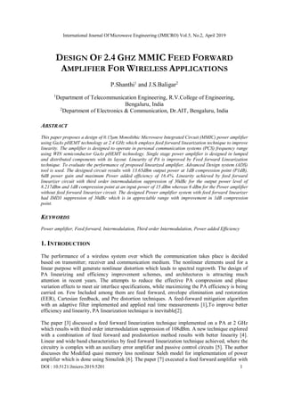 International Journal Of Microwave Engineering (JMICRO) Vol.5, No.2, April 2019
DOI : 10.5121/Jmicro.2019.5201 1
DESIGN OF 2.4 GHZ MMIC FEED FORWARD
AMPLIFIER FOR WIRELESS APPLICATIONS
P.Shanthi1
and J.S.Baligar2
1
Department of Telecommunication Engineering, R.V.College of Engineering,
Bengaluru, India
2
Department of Electronics & Communication, Dr.AIT, Bengaluru, India
ABSTRACT
This paper proposes a design of 0.15μm Monolithic Microwave Integrated Circuit (MMIC) power amplifier
using GaAs pHEMT technology at 2.4 GHz which employs feed forward linearization technique to improve
linearity. The amplifier is designed to operate in personal communication systems (PCS) frequency range
using WIN semiconductor GaAs pHEMT technology. Single stage power amplifier is designed in lumped
and distributed components with its layout. Linearity of PA is improved by Feed forward Linearization
technique. To evaluate the performance of proposed linearized amplifier, Advanced Design system (ADS)
tool is used. The designed circuit results with 13.65dBm output power at 1dB compression point (P1dB),
6dB power gain and maximum Power added efficiency of 16.4%. Linearity achieved by feed forward
linearizer circuit with third order intermodulation suppression of 30dBc for the output power level of
8.217dBm and 1dB compression point at an input power of 15 dBm whereas 6 dBm for the Power amplifier
without feed forward linearizer circuit. The designed Power amplifier system with feed forward linearizer
had IMD3 suppression of 30dBc which is in appreciable range with improvement in 1dB compression
point.
KEYWORDS
Power amplifier, Feed forward, Intermodulation, Third order Intermodulation, Power added Efficiency
1. INTRODUCTION
The performance of a wireless system over which the communication takes place is decided
based on transmitter; receiver and communication medium. The nonlinear elements used for a
linear purpose will generate nonlinear distortion which leads to spectral regrowth. The design of
PA linearizing and efficiency improvement schemes, and architectures is attracting much
attention in recent years. The attempts to reduce the effective PA compression and phase
variation effects to meet air interface specifications, while maximizing the PA efficiency is being
carried on. Few Included among them are feed forward, envelope elimination and restoration
(EER), Cartesian feedback, and Pre distortion techniques. A feed-forward mitigation algorithm
with an adaptive filter implemented and applied real time measurements [1],To improve better
efficiency and linearity, PA linearization technique is inevitable[2].
The paper [3] discussed a feed forward linearization technique implemented on a PA at 2 GHz
which results with third order intermodulation suppression of 108dBm. A new technique explored
with a combination of feed forward and predistortion method results with better linearity [4].
Linear and wide band characteristics by feed forward linearization technique achieved, where the
circuitry is complex with an auxiliary error amplifier and passive control circuits [5]. The author
discusses the Modified quasi memory less nonlinear Saleh model for implementation of power
amplifier which is done using Simulink [6]. The paper [7] executed a feed forward amplifier with
 