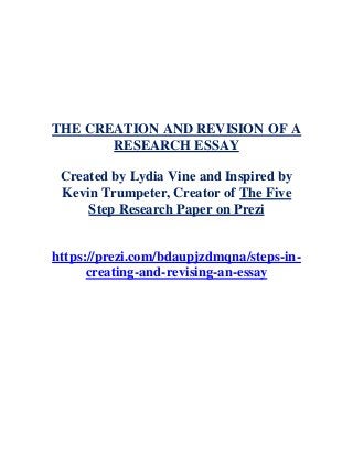 THE CREATION AND REVISION OF A
RESEARCH ESSAY
Created by Lydia Vine and Inspired by
Kevin Trumpeter, Creator of The Five
Step Research Paper on Prezi
https://prezi.com/bdaupjzdmqna/steps-in-
creating-and-revising-an-essay
 