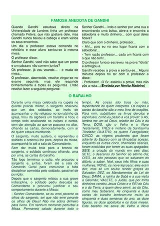 FAMOSA ANEDOTA DE GANDHI
Quando Gandhi estudava direito na
Universidade de Londres tinha um professor
chamado Peters, que não gostava dele, mas
Gandhi nunca baixou a cabeça e eram vários
os seus encontros.
Um dia o professor estava comendo no
refeitório e esse aluno sentou-se à mesma
mesa.
O professor disse:
Senhor Gandhi, você não sabe que um porco
e um pássaro não comem juntos?
Ok professor, já vou voando… - e muda de
mesa...
O professor, aborrecido, resolve vingar-se no
exame seguinte, mas ele responde
brilhantemente a todas as perguntas. Então
resolve fazer a seguinte pergunta:
Senhor Gandhi... indo o senhor por uma rua e
encontrando uma bolsa, abre-a e encontra a
sabedoria e muito dinheiro... com qual deles
ficava?
Claro que com o dinheiro, professor...
- Ah!... pois eu no seu lugar ficaria com a
sabedoria!…
- Tem razão professor... cada um ficaria com
o que não tem!...
O professor furioso escreveu na prova “Idiota”
e entregou-a.
Gandhi recebeu a prova e sentou-se... Alguns
minutos depois foi ter com o professor e
disse:
- Professor!...O Sr. assinou a prova, mas não
pôs a nota…(Enviada por Nenita Madeiro)
O BARALHO
Durante uma missa celebrada na capela no
quartel policial militar, o sargento observou
que um dos soldados, ao invés de
acompanhar o rito religioso no jornalzinho da
igreja, tirou da algibeira um baralho e ficou o
tempo todo analisando os naipes e cartas,
sem dar atenção ao que se passava no altar,
olhando as cartas, demoradamente, com ar
de quem estava meditando.
O sargento, muito austero, o repreendeu o
soldado e ordenou-lhe para, depois da missa,
acompanhá-lo até a sala do Comandante.
Sem dar muita bola para a bronca do
sargento, o soldado continuou olhando, uma
por uma, as cartas do baralho.
Tão logo terminou o culto, ele procurou o
sargento e, juntos, foram até a sala do
Comando Geral para comunicar a falta
disciplinar cometida pelo soldado, passível de
punição.
Depois que o sargento relatou a sua grave
indisciplina, o soldado pediu desculpa ao
Comandante e procurou justificar o seu
comportamento durante a Missa:
- Senhor Comandante, se eu errei perante os
olhos do sargento, sei que não errei perante
os olhos de Deus! Não me sobra dinheiro
para livros. Em nenhum momento perturbei a
Missa. Permaneci calado durante todo o
tempo. As coisas são boas ou más,
dependendo de quem interpreta. Os naipes e
cartas do baralho são o meu livro de orações.
Para mim, substituem os livros devotos e
espirituais, como eu passo a vos provar: o AS,
lembra-me um só Deus, criador do Céu e da
Terra; DOIS, são o Velho e o Novo
Testamento; TRÊS é mistério da Santíssima
Trindade; QUATRO, os quatro Evangelistas;
CINCO, as virgens prudentes que foram
adiante do Esposo com as lâmpadas acesas,
enquanto as outras cinco, chamadas néscias,
foram excluídas por terem as suas apagadas;
SEIS, a criação do mundo em seis dias;
SETE, o descanso do Senhor ao sétimo dia;
OITO, as oito pessoas que se salvaram do
dilúvio, a saber, Noé, seus três filhos e suas
mulheres; NOVE, os nove leprosos; eles eram
dez, mas só um soube render graças ao
Salvador; DEZ, os Mandamentos da Lei de
Deus; DAMA, a rainha de Sabá e a sua visita
a Salomão; VALETE, o Judas, que por trinta
dinheiros vendeu Jesus Cristo e o REI do Céu
e o da Terra, a quem devo servir, ao do Céu,
como meu Soberano. As cinquenta e duas
cartas do baralho lembram-me muito as
cinquenta e duas semanas do ano, as doze
figuras, os doze apóstolos e os doze meses.
Este baralho me serve de Velho e Novo
 