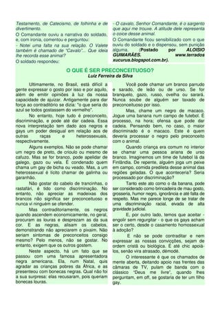 Testamento, de Catecismo, de folhinha e de
divertimento.
O Comandante ouviu a narrativa do soldado,
e, com ironia, comentou e perguntou:
- Notei uma falta na sua relação. O Valete
também é chamado de “Cavalo”... Que ideia
lhe recorda esse animal?
O soldado respondeu:
- O cavalo, Senhor Comandante, é o sargento
que aqui me trouxe. A atitude dele representa
o coice desse animal.
O Comandante ficou sensibilizado com o que
ouviu do soldado e o dispensou, sem punição
alguma. (Postado por ALOISIO
GUIMARÃES. www.terrados
xucurus.blogspot.com.br).
O QUE É SER PRECONCEITUOSO?
Luiz Ferreira da Silva
Ultimamente, no Brasil, está difícil a
gente expressar o gosto por isso e por aquilo,
além de emitir opiniões à luz da nossa
capacidade de ajuizar. Antigamente para dar
força ao contraditório se dizia: "o que seria do
azul se todos gostassem do vermelho".
No entanto, hoje tudo é preconceito,
discriminação, e pode até dar cadeia. Essa
nova interpretação tem dado aos negros e
gays um poder desigual em relação aos de
outras raças e heterossexuais,
respectivamente.
Alguns exemplos. Não se pode chamar
um negro de preto, de crioulo ou mesmo de
cafuzo. Mas se for branco, pode apelidar de
galego, gazo ou vela. É condenado quem
chama um gay de bicha ou veado. Mas, a um
heterossexual é lícito chamar de galinha ou
garanhão.
Não gostar do cabelo de trancinhas, o
rastafári, é tido como discriminação. No
entanto, não apreciar as madeixas dos
brancos não significa ser preconceituoso e
nunca vi ninguém se ofender.
Mas contraditoriamente, os negros
quando ascendem economicamente, no geral,
procuram as louras e desprezam as da sua
cor. E as negras, alisam os cabelos,
demonstrando não apreciarem o pixaim. Não
seriam sintomas de preconceitos consigo
mesmo? Pelo menos, não se gostar. No
entanto, exigem que os outros gostem.
Neste aspecto, há um fato que se
passou com uma famosa apresentadora
negra americana. Ela, num Natal, quis
agradar as crianças pobres da África, e as
presenteou com bonecas negras. Qual não foi
a sua surpresa: elas recusaram, pois queriam
bonecas louras.
Você pode chamar um branco parrudo
e sarado, de leão ou de urso. Se for
branquelo, gazo, russo, ovelha ou sarará.
Nunca soube de alguém ser taxado de
preconceituoso por isso.
Mas, chame um negro de macaco.
Jogue uma banana num campo de futebol. É
processo, na hora; ofensa que pode dar
cadeia. Pensando bem, no caso, o maior
discriminado é o macaco. Este é quem
deveria processar o negro pelo preconceito
com o animal.
Quando criança era comum no interior
se chamar uma pessoa ariana de urso
branco. Imaginemos um time de futebol lá da
Finlândia. De repente, alguém joga um peixe
em campo, comida predileta desse animal das
regiões geladas. O que aconteceria? Seria
processado por discriminação?
Tanto este ato como o da banana, pode
ser considerado como brincadeira de mau gosto,
grosseria, humor negro, ignorância e até falta de
respeito. Mas me parece longe de se tratar de
uma discriminação racial, eivada de alta
gravidade judicial.
E, por outro lado, temos que aceitar -
engolir sem regurgitar - o que os gays acham
ser o certo, desde o casamento homossexual
à adoção?
E não se pode contraditar e nem
expressar as nossas convicções, sejam de
ordem cristã ou biológica. É até chic apoiá-
los, senão vira atrasado, démodé.
O interessante é que os chamados de
mente aberta, deitando apoio nas frentes das
câmaras de TV, pulam de banda com o
clássico “Deus me livre”, quando lhes
perguntam, em off, se gostaria de ter um filho
gay.
 