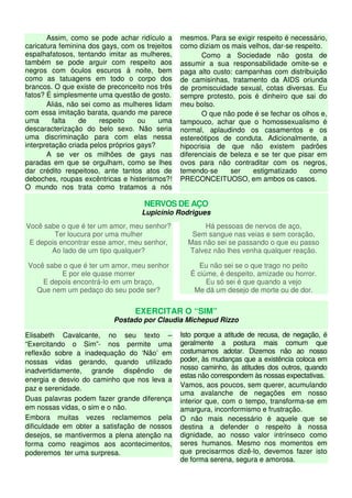 Assim, como se pode achar ridículo a
caricatura feminina dos gays, com os trejeitos
espalhafatosos, tentando imitar as mulheres,
também se pode arguir com respeito aos
negros com óculos escuros à noite, bem
como as tatuagens em todo o corpo dos
brancos. O que existe de preconceito nos três
fatos? É simplesmente uma questão de gosto.
Aliás, não sei como as mulheres lidam
com essa imitação barata, quando me parece
uma falta de respeito ou uma
descaracterização do belo sexo. Não seria
uma discriminação para com elas nessa
interpretação criada pelos próprios gays?
A se ver os milhões de gays nas
paradas em que se orgulham, como se lhes
dar crédito respeitoso, ante tantos atos de
deboches, roupas excêntricas e histerismos?!
O mundo nos trata como tratamos a nós
mesmos. Para se exigir respeito é necessário,
como diziam os mais velhos, dar-se respeito.
Como a Sociedade não gosta de
assumir a sua responsabilidade omite-se e
paga alto custo: campanhas com distribuição
de camisinhas, tratamento da AIDS oriunda
de promiscuidade sexual, cotas diversas. Eu
sempre protesto, pois é dinheiro que sai do
meu bolso.
O que não pode é se fechar os olhos e,
tampouco, achar que o homossexualismo é
normal, aplaudindo os casamentos e os
estereótipos de conduta. Adicionalmente, a
hipocrisia de que não existem padrões
diferenciais de beleza e se ter que pisar em
ovos para não contraditar com os negros,
temendo-se ser estigmatizado como
PRECONCEITUOSO, em ambos os casos.
NERVOS DE AÇO
Lupicínio Rodrigues
Você sabe o que é ter um amor, meu senhor?
Ter loucura por uma mulher
E depois encontrar esse amor, meu senhor,
Ao lado de um tipo qualquer?
Você sabe o que é ter um amor, meu senhor
E por ele quase morrer
E depois encontrá-lo em um braço,
Que nem um pedaço do seu pode ser?
Há pessoas de nervos de aço,
Sem sangue nas veias e sem coração,
Mas não sei se passando o que eu passo
Talvez não lhes venha qualquer reação.
Eu não sei se o que trago no peito
É ciúme, é despeito, amizade ou horror.
Eu só sei é que quando a vejo
Me dá um desejo de morte ou de dor.
EXERCITAR O “SIM”
Postado por Claudia Michepud Rizzo
Elisabeth Cavalcante, no seu texto –
“Exercitando o Sim”- nos permite uma
reflexão sobre a inadequação do ‘Não’ em
nossas vidas gerando, quando utilizado
inadvertidamente, grande dispêndio de
energia e desvio do caminho que nos leva a
paz e serenidade.
Duas palavras podem fazer grande diferença
em nossas vidas, o sim e o não.
Embora muitas vezes reclamemos pela
dificuldade em obter a satisfação de nossos
desejos, se mantivermos a plena atenção na
forma como reagimos aos acontecimentos,
poderemos ter uma surpresa.
Isto porque a atitude de recusa, de negação, é
geralmente a postura mais comum que
costumamos adotar. Dizemos não ao nosso
poder, às mudanças que a existência coloca em
nosso caminho, às atitudes dos outros, quando
estas não correspondem às nossas expectativas.
Vamos, aos poucos, sem querer, acumulando
uma avalanche de negações em nosso
interior que, com o tempo, transforma-se em
amargura, inconformismo e frustração.
O não mais necessário é aquele que se
destina a defender o respeito à nossa
dignidade, ao nosso valor intrínseco como
seres humanos. Mesmo nos momentos em
que precisarmos dizê-lo, devemos fazer isto
de forma serena, segura e amorosa.
 