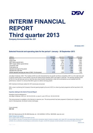 INTERIM FINANCIAL
REPORT
Third quarter 2013
Company Announcement No. 521

29 October 2013

Selected financial and operating data for the period 1 January - 30 September 2013

(DKKm)
Revenue
Gross profit
EBIT before special items
EBIT margin (before special items)
Conversion ratio
Profit before tax
Adjusted earnings for the period
Adjusted free cash flow
Diluted adjusted earnings per share of DKK 1 for the period

Q3 2013
11,466
2,522
691
6.0%
27.4%
570
490
2.74

Q3 2012
11,313
2,529
691
6.1%
27.3%
608
466
2.55

YTD 2013
33,853
7,479
1,880
5.6%
25.1%
1,584
1,307
1,246
7.33

YTD 2012
33,504
7,542
1,933
5.8%
25.6%
1,443
1,300
1,082
7.02

Jens Bjørn Andersen, CEO: “The markets of DSV are still characterised by low growth and fierce competition. DSV is on the right track and
is gaining market share in most markets, and we are making strong headway within sea freight in particular. The reported operating profit
for Q3 is in line with last year and our cash flow also shows positive development. Under the circumstances we are satisfied with this
performance, however it is obvious that DSV’s goal is to deliver earnings growth.”
DSV maintains its full-year outlook for 2013 previously announced.
With a view to achieving the Company’s financial gearing target by the end of 2013 no share buy-back programme will be launched in Q4
2013.
Inquiries relating to the Interim Financial Report
Questions may be addressed to:
Jens Bjørn Andersen, CEO, tel. +45 43 20 30 40, or Jens H. Lund, CFO, tel. +45 43 20 30 40.
This announcement is available on the Internet at: www.dsv.com. The announcement has been prepared in Danish and in English. In the
event of discrepancies, the Danish version shall apply.

Yours sincerely,
DSV A/S

DSV A/S, Banemarksvej 58, DK-2605 Brøndby, tel. +45 43203040, CVR No. 58233528, www.dsv.com
Global Transport and Logistics
DSV is a global supplier of transport and logistics services.
DSV has offices in more than 70 countries all over the world and an international network of partners and agents, which makes DSV a truly global player offering services
worldwide. By our professional and advantageous overall solutions, the approx. 22,000 DSV employees recorded worldwide annual revenue of 6 billion euro for 2012.
www.dsv.com

Page 1 of 20

 