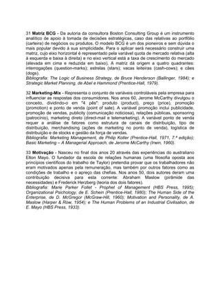 31 Matriz BCG - Da autoria da consultora Boston Consulting Group é um instrumento
analítico de apoio à tomada de decisões estratégicas, caso das relativas ao portfólio
(carteira) de negócios ou produtos. O modelo BCG é um dos pioneiros e sem dúvida o
mais popular devido à sua simplicidade. Para o aplicar será necessário construir uma
matriz, cujo eixo horizontal é representado pela variável quota de mercado relativa (alta
à esquerda e baixa à direita) e no eixo vertical está a taxa de crescimento do mercado
(elevada em cima e reduzida em baixo). A matriz dá origem a quatro quadrantes:
interrogações (question-marks); estrelas (stars); vacas leiteiras (cash-cows); e cães
(dogs).
Bibliografia: The Logic of Business Strategy, de Bruce Henderson (Ballinger, 1984); e
Strategic Market Planning, de Abel e Hammond (Prentice-Hall, 1979).
32 Marketing-Mix - Representa o conjunto de variáveis controláveis pela empresa para
influenciar as respostas dos consumidores. Nos anos 60, Jerome McCarthy divulgou o
conceito, dividindo-o em "4 pês": produto (product), preço (price), promoção
(promotion) e ponto de venda (point of sale). A variável promoção inclui publicidade,
promoção de vendas, publicity (comunicação noticiosa), relações públicas, sponsoring
(patrocínio), marketing direto (direct-mail e telemarketing). A variável ponto de venda
requer a análise de fatores como estrutura de canais de distribuição, tipo de
distribuição, merchandising (ações de marketing no ponto de venda), logística de
distribuição e de stocks e gestão da força de vendas.
Bibliografia: Marketing Management, de Philip Kotler (Prentice-Hall, 1971, 7.ª edição);
Basic Marketing – A Managerial Approach, de Jerome McCarthy (Irwin, 1960).
33 Motivação - Nasceu no final dos anos 20 através das experiências do australiano
Elton Mayo. O fundador da escola de relações humanas (uma filosofia oposta aos
princípios científicos do trabalho de Taylor) pretendia provar que os trabalhadores não
eram motivados apenas pela remuneração, mas também por outros fatores como as
condições de trabalho e o apreço das chefias. Nos anos 50, dois autores deram uma
contribuição decisiva para esta corrente: Abraham Maslow (pirâmide das
necessidades) e Frederick Herzberg (teoria dos dois fatores).
Bibliografia: Marie Parker Follet - Prophet of Management (HBS Press, 1995);
Organizational Psichology, de E. Schein (Prentice-Hall, 1980); The Human Side of the
Enterprise, de D. McGregor (McGraw-Hill, 1960); Motivation and Personality, de A.
Maslow (Harper & Row, 1954); e The Human Problems of an Industrial Civilisation, de
E. Mayo (HBS Press, 1933).
 