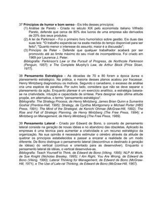 37 Princípios de humor e bom senso - Eis três desses princípios:
(1) Análise de Pareto - Criada no século XIX pelo economista italiano Vilfredo
Pareto, defende que cerca de 80% dos lucros de uma empresa são derivados
de 20% dos seus produtos;
(2) A lei de Parkinson - Foi o primeiro livro humorístico sobre gestão. Eis duas das
suas leis: "O trabalho expande-se na exata medida do tempo disponível para ser
feito"; "Quanto menor o interesse do assunto, maior é a discussão";
(3) Princípio de Peter - Defende que qualquer trabalhador acabará por ser
promovido até ao limite máximo do seu nível de incompetência. Foi criado em
1969 por Laurence J. Peter.
Bibliografia: Parkinson's Law or the Pursuit of Progress, de Northcote Parkinson
(Penguin, 1957); e The Complete Murphy's Law, de Arthur Block (Price Sloan,
1977).
38 Pensamento Estratégico - As décadas de 70 e 80 foram a época áurea o
planeamento estratégico. Na prática, a maioria desses planos acabou por fracassar.
Henry Mintzberg diagnosticou os motivos. Segundo o canadiano, o excesso de análise
cria uma espécie de paralisia. Por outro lado, considera que não se deve separar o
planeamento da ação. Enquanto planear é um exercício analítico, a estratégia baseia-
se na criatividade, intuição e capacidade de síntese. Para designar esta última atitude
propõe, em alternativa, o termo "pensamento estratégico".
Bibliografia: The Strategy Process, de Henry Mintzberg, James Brian Quinn e Sumantra
Goshal (Prentice-Hall, 1995); Strategy, de Cynthia Montgomery e Michael Porter (HBS
Press, 1991); The Mind of the Strategist, de Kenichi Ohmae (McGraw-Hill, 1992); The
Rise and Fall of Strategic Planning, de Henry Mintzberg (The Free Press, 1994); e
Mintzberg on Management, de Henry Mintzberg (The Free Press, 1989).
39 Pensamento Lateral - Criado por Edward de Bono, o conceito de pensamento
lateral consiste na geração de novas idéias e no abandono das obsoletas. Aplicado às
empresas é uma técnica para aumentar a criatividade e um recurso estratégico da
organização. Na sua opinião é necessário estimular o cérebro através da atitude de
quebrar os princípios estabelecidos e passar a encarar a realidade de um modo
diferente. De Bono distingue o pensamento lateral (descontínuo e destinado à geração
de idéias) do vertical (contínuo e orientado para as desenvolver). Enquanto o
pensamento lateral dá idéias, o vertical desenvolve-as.
Bibliografia: Teach Yourself to Think, de Edward de Bono (Viking, 1995); NLP At Work,
de Sue Knight (Nicholas Brealey, 1995); I Am Right, You Are Wrong, de Edward de
Bono (Viking, 1990); Lateral Thinking for Management, de Edward de Bono (McGraw-
Hill, 1971), e The Use of Late-ral Thinking, de Edward de Bono (McGraw-Hill, 1967).
 
