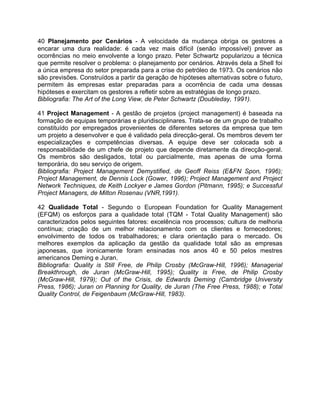 40 Planejamento por Cenários - A velocidade da mudança obriga os gestores a
encarar uma dura realidade: é cada vez mais difícil (senão impossível) prever as
ocorrências no meio envolvente a longo prazo. Peter Schwartz popularizou a técnica
que permite resolver o problema: o planejamento por cenários. Através dela a Shell foi
a única empresa do setor preparada para a crise do petróleo de 1973. Os cenários não
são previsões. Construídos a partir da geração de hipóteses alternativas sobre o futuro,
permitem às empresas estar preparadas para a ocorrência de cada uma dessas
hipóteses e exercitam os gestores a refletir sobre as estratégias de longo prazo.
Bibliografia: The Art of the Long View, de Peter Schwartz (Doubleday, 1991).
41 Project Management - A gestão de projetos (project management) é baseada na
formação de equipas temporárias e pluridisciplinares. Trata-se de um grupo de trabalho
constituído por empregados provenientes de diferentes setores da empresa que tem
um projeto a desenvolver e que é validado pela direcção-geral. Os membros devem ter
especializações e competências diversas. A equipe deve ser colocada sob a
responsabilidade de um chefe de projeto que depende diretamente da direcção-geral.
Os membros são desligados, total ou parcialmente, mas apenas de uma forma
temporária, do seu serviço de origem.
Bibliografia: Project Management Demystified, de Geoff Reiss (E&FN Spon, 1996);
Project Management, de Dennis Lock (Gower, 1996); Project Management and Project
Network Techniques, de Keith Lockyer e James Gordon (Pitmann, 1995); e Successful
Project Managers, de Milton Rosenau (VNR,1991).
42 Qualidade Total - Segundo o European Foundation for Quality Management
(EFQM) os esforços para a qualidade total (TQM - Total Quality Management) são
caracterizados pelos seguintes fatores: excelência nos processos; cultura de melhoria
contínua; criação de um melhor relacionamento com os clientes e fornecedores;
envolvimento de todos os trabalhadores; e clara orientação para o mercado. Os
melhores exemplos da aplicação da gestão da qualidade total são as empresas
japonesas, que ironicamente foram ensinadas nos anos 40 e 50 pelos mestres
americanos Deming e Juran.
Bibliografia: Quality is Still Free, de Philip Crosby (McGraw-Hill, 1996); Managerial
Breakthrough, de Juran (McGraw-Hill, 1995); Quality is Free, de Philip Crosby
(McGraw-Hill, 1979); Out of the Crisis, de Edwards Deming (Cambridge University
Press, 1986); Juran on Planning for Quality, de Juran (The Free Press, 1988); e Total
Quality Control, de Feigenbaum (McGraw-Hill, 1983).
 