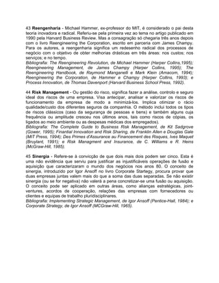 43 Reengenharia - Michael Hammer, ex-professor do MIT, é considerado o pai desta
teoria inovadora e radical. Referiu-se pela primeira vez ao tema no artigo publicado em
1990 pela Harvard Business Review. Mas a consagração só chegaria três anos depois
com o livro Reengineering the Corporation, escrito em parceria com James Champy.
Para os autores, a reengenharia significa um redesenho radical dos processos de
negócio com o objetivo de obter melhorias drásticas em três áreas: nos custos; nos
serviços; e no tempo.
Bibliografia: The Reengineering Revolution, de Michael Hammer (Harper Collins,1995);
Reengineering Management, de James Champy (Harper Collins, 1995); The
Reengineering Handbook, de Raymond Manganelli e Mark Klein (Amacom, 1994);
Reengineering the Corporation, de Hammer e Champy (Harper Collins, 1993); e
Process Innovation, de Thomas Davenport (Harvard Business School Press, 1992).
44 Risk Management - Ou gestão do risco, significa fazer a análise, controlo e seguro
ideal dos riscos de uma empresa. Visa antecipar, analisar e valorizar os riscos de
funcionamento da empresa de modo a minimizá-los. Implica otimizar o rácio
qualidade/custo dos diferentes seguros da companhia. O método inclui todos os tipos
de riscos clássicos (caso da segurança de pessoas e bens) e também alguns cuja
frequência ou amplitude cresceu nos últimos anos, tais como riscos de cópias, os
ligados ao meio ambiente ou as despesas médicas dos empregados).
Bibliografia: The Complete Guide to Business Risk Management, de Kit Sadgrove
(Gower, 1995); Finantial Innovation and Risk Sharing, de Franklin Allen e Douglas Gale
(MIT Press, 1994); Des Primes d'Assurance au Financement des Risques, Ives Maquet
(Bruylant, 1991); e Risk Managment and Insurance, de C. Williams e R. Heins
(McGraw-Hill, 1985).
45 Sinergia - Refere-se à convicção de que dois mais dois podem ser cinco. Esta é
uma não evidência que serviu para justificar as injustificáveis operações de fusão e
aquisição que caracterizaram o mundo dos negócios nos anos 80. O conceito de
sinergia, introduzido por Igor Ansoff no livro Corporate Startegy, procura provar que
duas empresas juntas valem mais do que a soma das duas separadas. Se não existir
sinergia (ou se for negativa) não valerá a pena concretizar-se uma fusão ou aquisição.
O conceito pode ser aplicado em outras áreas, como alianças estratégicas, joint-
ventures, acordos de cooperação, relações das empresas com fornecedores ou
clientes e equipas de trabalho pluridisciplinares.
Bibliografia: Implementing Strategic Management, de Igor Ansoff (Pentice-Hall, 1984); e
Corporate Strategy, de Igor Ansoff (MCGraw-Hill, 1965).
 