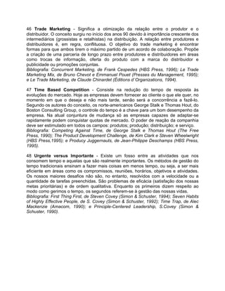 46 Trade Marketing - Significa a otimização da relação entre o produtor e o
distribuidor. O conceito surgiu no início dos anos 90 devido à importância crescente dos
intermediários (grossistas e retalhistas) na distribuição. A relação entre produtores e
distribuidores é, em regra, conflituosa. O objetivo do trade marketing é encontrar
formas para que ambos tirem o máximo partido de um acordo de colaboração. Propõe
a criação de uma parceria de longo prazo entre produtores e distribuidores em áreas
como trocas de informação, oferta do produto com a marca do distribuidor e
publicidade ou promoções conjuntas.
Bibliografia: Concurrent Marketing, de Frank Cespedes (HBS Press, 1996); Le Trade
Marketing Mix, de Bruno Chevot e Emmanuel Pouet (Presses du Management, 1995);
e Le Trade Marketing, de Claude Chinardet (Éditions d´Organizations, 1994).
47 Time Based Competition - Consiste na redução do tempo de resposta às
evoluções do mercado. Hoje as empresas devem fornecer ao cliente o que ele quer, no
momento em que o deseja e não mais tarde, senão será a concorrência a fazê-lo.
Segundo os autores do conceito, os norte-americanos George Stalk e Thomas Hout, do
Boston Consulting Group, o controle do tempo é a chave para um bom desempenho da
empresa. Na atual conjuntura de mudança só as empresas capazes de adaptar-se
rapidamente podem conquistar quotas de mercado. O poder de reação da companhia
deve ser estimulado em todos os campos: produtos; produção; distribuição; e serviço.
Bibliografia: Competing Against Time, de George Stalk e Thomas Hout (The Free
Press, 1990); The Product Development Challenge, de Kim Clark e Steven Wheelwright
(HBS Press,1995); e Producy Juggernauts, de Jean-Philippe Deschamps (HBS Press,
1995).
48 Urgente versus Importante - Existe um fosso entre as atividades que nos
consomem tempo e aquelas que são realmente importantes. Os métodos de gestão do
tempo tradicionais ensinam a fazer mais coisas em menos tempo, ou seja, a ser mais
eficiente em áreas como os compromissos, reuniões, horários, objetivos e atividades.
Os nossos maiores desafios não são, no entanto, resolvidos com a velocidade ou a
quantidade de tarefas preenchidas. São problemas de eficácia (satisfação dos nossas
metas prioritárias) e de ordem qualitativa. Enquanto os primeiros dizem respeito ao
modo como gerimos o tempo, os segundos referem-se à gestão das nossas vidas.
Bibliografia: First Thing First, de Steven Covey (Simon & Schuster, 1994); Seven Habits
of Highly Effective People, de S. Covey (Simon & Schuster, 1992); Time Trap, de Alec
Mackenzie (Amacom, 1990); e Principle-Centered Leadership, S.Covey (Simon &
Schuster, 1990).
 
