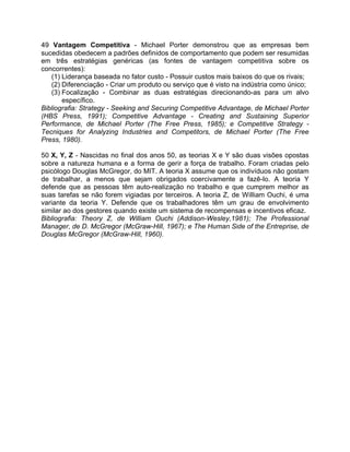 49 Vantagem Competitiva - Michael Porter demonstrou que as empresas bem
sucedidas obedecem a padrões definidos de comportamento que podem ser resumidas
em três estratégias genéricas (as fontes de vantagem competitiva sobre os
concorrentes):
(1) Liderança baseada no fator custo - Possuir custos mais baixos do que os rivais;
(2) Diferenciação - Criar um produto ou serviço que é visto na indústria como único;
(3) Focalização - Combinar as duas estratégias direcionando-as para um alvo
específico.
Bibliografia: Strategy - Seeking and Securing Competitive Advantage, de Michael Porter
(HBS Press, 1991); Competitive Advantage - Creating and Sustaining Superior
Performance, de Michael Porter (The Free Press, 1985); e Competitive Strategy -
Tecniques for Analyzing Industries and Competitors, de Michael Porter (The Free
Press, 1980).
50 X, Y, Z - Nascidas no final dos anos 50, as teorias X e Y são duas visões opostas
sobre a natureza humana e a forma de gerir a força de trabalho. Foram criadas pelo
psicólogo Douglas McGregor, do MIT. A teoria X assume que os indivíduos não gostam
de trabalhar, a menos que sejam obrigados coercivamente a fazê-lo. A teoria Y
defende que as pessoas têm auto-realização no trabalho e que cumprem melhor as
suas tarefas se não forem vigiadas por terceiros. A teoria Z, de William Ouchi, é uma
variante da teoria Y. Defende que os trabalhadores têm um grau de envolvimento
similar ao dos gestores quando existe um sistema de recompensas e incentivos eficaz.
Bibliografia: Theory Z, de William Ouchi (Addison-Wesley,1981); The Professional
Manager, de D. McGregor (McGraw-Hill, 1967); e The Human Side of the Entreprise, de
Douglas McGregor (McGraw-Hill, 1960).
 