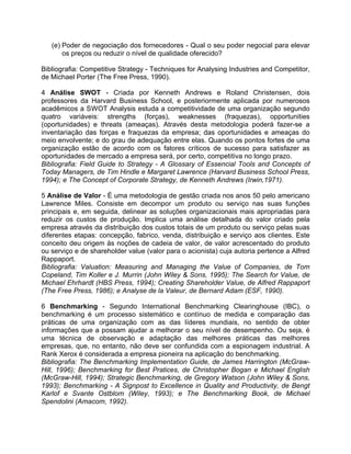 (e) Poder de negociação dos fornecedores - Qual o seu poder negocial para elevar
os preços ou reduzir o nível de qualidade oferecido?
Bibliografia: Competitive Strategy - Techniques for Analysing Industries and Competitor,
de Michael Porter (The Free Press, 1990).
4 Análise SWOT - Criada por Kenneth Andrews e Roland Christensen, dois
professores da Harvard Business School, e posteriormente aplicada por numerosos
acadêmicos a SWOT Analysis estuda a competitividade de uma organização segundo
quatro variáveis: strengths (forças), weaknesses (fraquezas), opportunities
(oportunidades) e threats (ameaças). Através desta metodologia poderá fazer-se a
inventariação das forças e fraquezas da empresa; das oportunidades e ameaças do
meio envolvente; e do grau de adequação entre elas. Quando os pontos fortes de uma
organização estão de acordo com os fatores críticos de sucesso para satisfazer as
oportunidades de mercado a empresa será, por certo, competitiva no longo prazo.
Bibliografia: Field Guide to Strategy - A Glossary of Essencial Tools and Concepts of
Today Managers, de Tim Hindle e Margaret Lawrence (Harvard Business School Press,
1994); e The Concept of Corporate Strategy, de Kenneth Andrews (Irwin,1971).
5 Análise de Valor - É uma metodologia de gestão criada nos anos 50 pelo americano
Lawrence Miles. Consiste em decompor um produto ou serviço nas suas funções
principais e, em seguida, delinear as soluções organizacionais mais apropriadas para
reduzir os custos de produção. Implica uma análise detalhada do valor criado pela
empresa através da distribuição dos custos totais de um produto ou serviço pelas suas
diferentes etapas: concepção, fabrico, venda, distribuição e serviço aos clientes. Este
conceito deu origem às noções de cadeia de valor, de valor acrescentado do produto
ou serviço e de shareholder value (valor para o acionista) cuja autoria pertence a Alfred
Rappaport.
Bibliografia: Valuation: Measuring and Managing the Value of Companies, de Tom
Copeland, Tim Koller e J. Murrin (John Wiley & Sons, 1995); The Search for Value, de
Michael Ehrhardt (HBS Press, 1994); Creating Shareholder Value, de Alfred Rappaport
(The Free Press, 1986); e Analyse de la Valeur, de Bernard Adam (ESF, 1990).
6 Benchmarking - Segundo International Benchmarking Clearinghouse (IBC), o
benchmarking é um processo sistemático e contínuo de medida e comparação das
práticas de uma organização com as das líderes mundiais, no sentido de obter
informações que a possam ajudar a melhorar o seu nível de desempenho. Ou seja, é
uma técnica de observação e adaptação das melhores práticas das melhores
empresas, que, no entanto, não deve ser confundida com a espionagem industrial. A
Rank Xerox é considerada a empresa pioneira na aplicação do benchmarking.
Bibliografia: The Benchmarking Implementation Guide, de James Harrington (McGraw-
Hill, 1996); Benchmarking for Best Pratices, de Christopher Bogan e Michael English
(McGraw-Hill, 1994); Strategic Benchmarking, de Gregory Watson (John Wiley & Sons,
1993); Benchmarking - A Signpost to Excellence in Quality and Productivity, de Bengt
Karlof e Svante Ostblom (Wiley, 1993); e The Benchmarking Book, de Michael
Spendolini (Amacom, 1992).
 