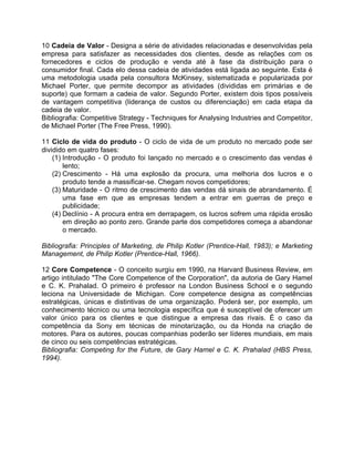 10 Cadeia de Valor - Designa a série de atividades relacionadas e desenvolvidas pela
empresa para satisfazer as necessidades dos clientes, desde as relações com os
fornecedores e ciclos de produção e venda até à fase da distribuição para o
consumidor final. Cada elo dessa cadeia de atividades está ligada ao seguinte. Esta é
uma metodologia usada pela consultora McKinsey, sistematizada e popularizada por
Michael Porter, que permite decompor as atividades (divididas em primárias e de
suporte) que formam a cadeia de valor. Segundo Porter, existem dois tipos possíveis
de vantagem competitiva (liderança de custos ou diferenciação) em cada etapa da
cadeia de valor.
Bibliografia: Competitive Strategy - Techniques for Analysing Industries and Competitor,
de Michael Porter (The Free Press, 1990).
11 Ciclo de vida do produto - O ciclo de vida de um produto no mercado pode ser
dividido em quatro fases:
(1) Introdução - O produto foi lançado no mercado e o crescimento das vendas é
lento;
(2) Crescimento - Há uma explosão da procura, uma melhoria dos lucros e o
produto tende a massificar-se. Chegam novos competidores;
(3) Maturidade - O ritmo de crescimento das vendas dá sinais de abrandamento. É
uma fase em que as empresas tendem a entrar em guerras de preço e
publicidade;
(4) Declínio - A procura entra em derrapagem, os lucros sofrem uma rápida erosão
em direção ao ponto zero. Grande parte dos competidores começa a abandonar
o mercado.
Bibliografia: Principles of Marketing, de Philip Kotler (Prentice-Hall, 1983); e Marketing
Management, de Philip Kotler (Prentice-Hall, 1966).
12 Core Competence - O conceito surgiu em 1990, na Harvard Business Review, em
artigo intitulado "The Core Competence of the Corporation", da autoria de Gary Hamel
e C. K. Prahalad. O primeiro é professor na London Business School e o segundo
leciona na Universidade de Michigan. Core competence designa as competências
estratégicas, únicas e distintivas de uma organização. Poderá ser, por exemplo, um
conhecimento técnico ou uma tecnologia específica que é susceptível de oferecer um
valor único para os clientes e que distingue a empresa das rivais. É o caso da
competência da Sony em técnicas de minotarização, ou da Honda na criação de
motores. Para os autores, poucas companhias poderão ser líderes mundiais, em mais
de cinco ou seis competências estratégicas.
Bibliografia: Competing for the Future, de Gary Hamel e C. K. Prahalad (HBS Press,
1994).
 