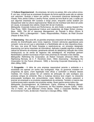 13 Cultura Organizacional - As empresas, tal como os países, têm uma cultura única.
É, por isso, crucial que as empresas divulguem de forma explícita quais são os valores
que valorizam. Quando o fazem por escrito, o documento chama-se declaração de
missão. Para James Collins e Jeremy Porras, autores do livro Built to Last, a razão por
que algumas empresas têm sucesso a longo prazo, enquanto outras acabam por
desaparecer está na cultura organizacional. Nesta era de incerteza tudo deve ser posto
em causa, à excepção dos valores. Esses têm de ser imutáveis.
Bibliografia: Corporate Culture and Performance, de John Kotter e James Heskett (The
Free Press, 1992); Organizational Culture and Leadership, de Edgar Schein (Jossey-
Bass, 1985); The Art of Japonese Management, de Pascale e Athos (Simon &
Schuster, 1981); e Management - Tasks, Responsibilities, Pratices, de Peter Drucker
(Harper & Row,1973).
14 Downsizing - Nos anos 80, as grandes empresas cresceram de forma desordenada
através da diversificação para novos negócios. Criaram estruturas gigantescas para
competir numa era em que a velocidade e a flexibilidade são os dois requisitos-chave.
Por isso, nos anos 90 foram forçadas a reestruturar-se, um processo designado
downsizing (um termo importado da informática). Aplicado à gestão significa a redução
radical do tamanho da empresa, geralmente através do delayering (redução dos níveis
hierárquicos) ou da venda de negócios não estratégicos. As empresas ganham
flexibilidade e perdem burocracia e ficam mais próximas do mercado e dos clientes.
Bibliografia: Rethinking the Corporation, de Robert Tomasko (Amacom,1993); The
Rightsizing Remedy, de C. F. Hendricks (Irwin, 1992); Downsizing - Reshaping the
Corporation for the Future (Amacom, 1990); e Surviving Corporate Downsizing, de J.
Allen (Wiley,1988).
15 Ecogestão - A idéia de uma empresa responsável perante o ambiente e a
sociedade era apenas um sonho dos ecologistas. Hoje, os governos investem em
programas de apoio, criam legislação mais eficaz e controlam a eficácia dessas
medidas. Em muitos países há um sistema de atribuição do selo ecológico aos
produtos amigos do ambiente. Mas a mudança decisiva teve origem na crescente
preocupação ecológica dos consumidores, cujos hábitos de compra passaram a
premiar as empresas e os produtos respeitadores do ambiente. Também a maioria das
multinacionais está a apostar nos produtos verdes. Quem ganha somos todos nós.
Bibliografia: Ecomanagement, de Callenbach, Capra, Goldman e Marburg (Berrett-
Koelher, 1993); The Ecology of Commerce, de Paul Hawken (Harper Collins, 1993);
The E Factor, de Joel Makower (Times Books, 1993); e Corporate Realities and
Environmental Truths, de Bennett, Freierman e George (Wiley, 1993).
 