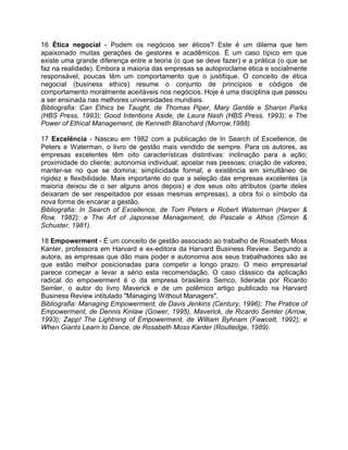 16 Ética negocial - Podem os negócios ser éticos? Este é um dilema que tem
apaixonado muitas gerações de gestores e acadêmicos. É um caso típico em que
existe uma grande diferença entre a teoria (o que se deve fazer) e a prática (o que se
faz na realidade). Embora a maioria das empresas se autoproclame ética e socialmente
responsável, poucas têm um comportamento que o justifique. O conceito de ética
negocial (business ethics) resume o conjunto de princípios e códigos de
comportamento moralmente aceitáveis nos negócios. Hoje é uma disciplina que passou
a ser ensinada nas melhores universidades mundiais.
Bibliografia: Can Ethics be Taught, de Thomas Piper, Mary Gentile e Sharon Parks
(HBS Press, 1993); Good Intentions Aside, de Laura Nash (HBS Press, 1993); e The
Power of Ethical Management, de Kenneth Blanchard (Morrow,1988).
17 Excelência - Nasceu em 1982 com a publicação de In Search of Excellence, de
Peters e Waterman, o livro de gestão mais vendido de sempre. Para os autores, as
empresas excelentes têm oito características distintivas: inclinação para a ação;
proximidade do cliente; autonomia individual; apostar nas pessoas; criação de valores;
manter-se no que se domina; simplicidade formal; e existência em simultâneo de
rigidez e flexibilidade. Mais importante do que a seleção das empresas excelentes (a
maioria deixou de o ser alguns anos depois) e dos seus oito atributos (parte deles
deixaram de ser respeitados por essas mesmas empresas), a obra foi o símbolo da
nova forma de encarar a gestão.
Bibliografia: In Search of Excellence, de Tom Peters e Robert Waterman (Harper &
Row, 1982); e The Art of Japonese Management, de Pascale e Athos (Simon &
Schuster, 1981).
18 Empowerment - É um conceito de gestão associado ao trabalho de Rosabeth Moss
Kanter, professora em Harvard e ex-editora da Harvard Business Review. Segundo a
autora, as empresas que dão mais poder e autonomia aos seus trabalhadores são as
que estão melhor posicionadas para competir a longo prazo. O meio empresarial
parece começar a levar a sério esta recomendação. O caso clássico da aplicação
radical do empowerment é o da empresa brasileira Semco, liderada por Ricardo
Semler, o autor do livro Maverick e de um polêmico artigo publicado na Harvard
Business Review intitulado "Managing Without Managers".
Bibliografia: Managing Empowerment, de Davis Jenkins (Century, 1996); The Pratice of
Empowerment, de Dennis Kinlaw (Gower, 1995), Maverick, de Ricardo Semler (Arrow,
1993); Zapp! The Lightning of Empowerment, de William Byhnam (Fawcett, 1992); e
When Giants Learn to Dance, de Rosabeth Moss Kanter (Routledge, 1989).
 