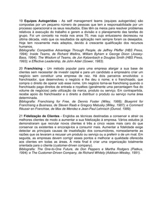 19 Equipes Autogeridas - As self management teams (equipes autogeridas) são
compostas por um pequeno número de pessoas que tem a responsabilidade por um
processo operacional e os seus resultados. Elas têm os meios para resolver problemas
relativos à execução do trabalho e gerem a divisão e o planejamento das tarefas do
grupo. Foi um conceito na moda nos anos 70, mas cujo entusiasmo decresceu na
última década, visto que os resultados da aplicação nem sempre foram os desejados.
Hoje tem novamente mais adeptos, devido à crescente qualificação dos recursos
humanos.
Bibliografia: Competitive Advantage Through People, de Jeffrey Pfeffer (HBS Press,
1994); Inside Teams, de Richard Wellins, William Byham e George Dixon (Jossey-
Bass, 1994); The Wisdom of Teams, de Jon Katzenbach e Douglas Smith (HBS Press,
1993); e Effective Leadership, de John Adair (Gower, 1983).
20 Franchising - Um método popular para uma empresa alargar a sua base de
clientes sem necessitar de investir capital e para um candidato a empresário criar um
negócio sem constituir uma empresa de raiz. Há dois parceiros envolvidos: o
franchisador, que desenvolveu o negócio e lhe deu o nome; e o franchisado, que
compra o direito de operar sob esse nome. Um negócio torna-se franchising quando o
franchisado paga direitos de entrada e royalties (geralmente uma percentagem fixa do
volume de negócios) pela utilização da marca, produto ou serviço. Em contrapartida,
recebe apoio do franchisador e o direito a distribuir o produto ou serviço numa área
determinada.
Bibliografia: Franchising for Free, de Dennis Foster (Wiley, 1988); Blueprint for
Franchising a Business, de Steven Raab e Gregory Matusky (Wiley, 1987); e Comment
Réussir en Franchise, de Max de Mendez e Jean-Paul Lehnisch (Dunod, 1989).
21 Fidelização de Clientes - Engloba as técnicas destinadas a conservar e atrair os
melhores clientes de modo a aumentar a sua fidelização à empresa. Vários estudos já
demonstraram que recrutar novos clientes é três a cinco vezes mais caro do que
conservar os existentes e encorajá-los a consumir mais. Aumentar a fidelidade exige
detectar as principais causas de insatisfação dos consumidores, nomeadamente as
razões que os levaram a recusar um produto ou serviço ou a preferir o de um rival. Em
seguida, as empresas devem corrigir esses pontos e melhorar a qualidade oferecida
aos clientes em todas as áreas. A meta final é criar uma organização totalmente
orientada para o cliente (customer-driven company).
Bibliografia: The One-to-One Future, de Don Peppers e Martha Rodgers (Piatkus,
1994); e The Customer-Driven Company, de Richard Whitely (Addison-Wesley, 1991).
 