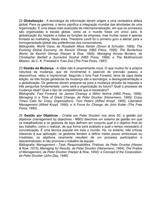 22 Globalização - A tecnologia de informação deram origem a uma verdadeira aldeia
global. Para os gestores, o termo significa a integração mundial das atividades de uma
organização. É uma etapa mais avançada da internacionalização, em que os processos
são organizadas à escala global, como se o mundo fosse um único país. A
globalização diz respeito a todas as funções da empresa, mas muitas vezes é apenas
limitada ao marketing. Nesta área, Theodore Levitt foi o primeiro guru a alertar para a
homogeneidade global das preferências dos consumidores.
Bibliografia: World Class, de Rosabeth Moss Kanter (Simon & Schuster, 1995); The
Evolving Global Economy, de Kenichi Ohmae (HBS Press, 1995); The Borderless
World, de Kenichi Ohmae (Harper & Row, 1990); Managing Across Borders, de
Christopher Bartlett e Sumantra Goshal (HBS Press, 1989); e The Multinacional
Mission, de C. K. Prahalad e Yves Doz (The Free Press, 1987).
23 Gestão da Mudança - A idéia não é propriamente nova. O que mudou foi a própria
natureza da mudança, que de incremental e passível de previsão passou a
descontínua, veloz e imprevisível. Segundo o livro Fast Forward, tema de capa desta
edição, as três forças geradoras da mudança são a tecnologia, a desregulamentação e
a globalização. Os gestores devem preparar-se para a mudança através da resposta a
três perguntas fundamentais: como será a organização do futuro? Qual o processo de
mudança ideal? Qual o tipo de competências que é necessário?
Bibliografia: Fast Forward, de James Champy e Nithin Nohria (HBS Press, 1996);
Managing in a Time of Great Change, de Peter Drucker (Heinemann, 1995); Crazy
Times Calls for Crazy Organizations, Tom Peters (Alfred Knopf, 1995); Liberation
Management (Alfred Knopf, 1990); e A Force for Change, de John Kotter (The Free
Press, 1990).
24 Gestão por Objetivos - Criada por Peter Drucker nos anos 50, a gestão por
objetivos (management by objectives - MBO) descreve um sistema de gestão em que
os trabalhadores e os gestores de topo definem em conjunto qual é o objetivo final do
seu trabalho, como o realizar, de que forma será avaliado e qual o tempo necessário à
concretização. É uma técnica popular em todo o mundo. Há, no entanto, três críticas
clássicas à sua aplicação: os gestores tendem a definir metas pouco ambiciosas ou
irrealistas; os objetivos raramente resultam de um processo participativo e
descentralizado; e não promove o trabalho de equipe.
Bibliografia: Management - Task, Responsabilities, Pratices, de Peter Drucker (Harper
& Row, 1973); Managing for Results, de Peter Drucker (Heinemann, 1964); The Pratice
of Management, de Peter Drucker (Harper & Row, 1954); e Concept of the Corporation,
de Peter Drucker (John Day, 1946).
 