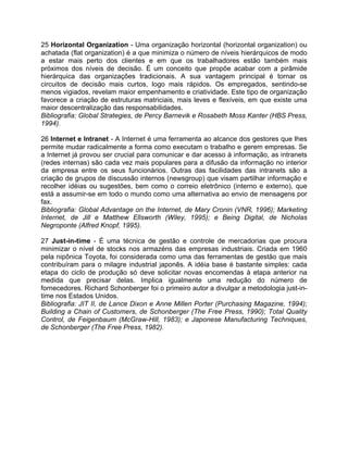 25 Horizontal Organization - Uma organização horizontal (horizontal organization) ou
achatada (flat organization) é a que minimiza o número de níveis hierárquicos de modo
a estar mais perto dos clientes e em que os trabalhadores estão também mais
próximos dos níveis de decisão. É um conceito que propõe acabar com a pirâmide
hierárquica das organizações tradicionais. A sua vantagem principal é tornar os
circuitos de decisão mais curtos, logo mais rápidos. Os empregados, sentindo-se
menos vigiados, revelam maior empenhamento e criatividade. Este tipo de organização
favorece a criação de estruturas matriciais, mais leves e flexíveis, em que existe uma
maior descentralização das responsabilidades.
Bibliografia: Global Strategies, de Percy Barnevik e Rosabeth Moss Kanter (HBS Press,
1994).
26 Internet e Intranet - A Internet é uma ferramenta ao alcance dos gestores que lhes
permite mudar radicalmente a forma como executam o trabalho e gerem empresas. Se
a Internet já provou ser crucial para comunicar e dar acesso à informação, as intranets
(redes internas) são cada vez mais populares para a difusão da informação no interior
da empresa entre os seus funcionários. Outras das facilidades das intranets são a
criação de grupos de discussão internos (newsgroup) que visam partilhar informação e
recolher idéias ou sugestões, bem como o correio eletrônico (interno e externo), que
está a assumir-se em todo o mundo como uma alternativa ao envio de mensagens por
fax.
Bibliografia: Global Advantage on the Internet, de Mary Cronin (VNR, 1996); Marketing
Internet, de Jill e Matthew Ellsworth (Wiley, 1995); e Being Digital, de Nicholas
Negroponte (Alfred Knopf, 1995).
27 Just-in-time - É uma técnica de gestão e controle de mercadorias que procura
minimizar o nível de stocks nos armazéns das empresas industriais. Criada em 1960
pela nipônica Toyota, foi considerada como uma das ferramentas de gestão que mais
contribuíram para o milagre industrial japonês. A idéia base é bastante simples: cada
etapa do ciclo de produção só deve solicitar novas encomendas à etapa anterior na
medida que precisar delas. Implica igualmente uma redução do número de
fornecedores. Richard Schonberger foi o primeiro autor a divulgar a metodologia just-in-
time nos Estados Unidos.
Bibliografia: JIT II, de Lance Dixon e Anne Millen Porter (Purchasing Magazine, 1994);
Building a Chain of Customers, de Schonberger (The Free Press, 1990); Total Quality
Control, de Feigenbaum (McGraw-Hill, 1983); e Japonese Manufacturing Techniques,
de Schonberger (The Free Press, 1982).
 