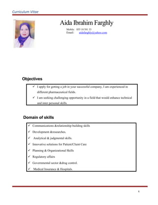 Curriculum Vitae
Aida Ibrahim Farghly
Mobile: 055 10 581 33
Email: aidafarghly@yahoo.com
Objectives
 I apply for getting a job in your successful company, I am experienced in
different pharmaceutical fields.
 I am seeking challenging opportunity in a field that would enhance technical
and inter personal skills.
Domain of skills
 Communications &relationship building skills
 Development &researches.
 Analytical & judgmental skills.
 Innovative solutions for Patient/Client Care
 Planning & Organizational Skills
 Regulatory affairs
 Governmental sector &drug control.
 Medical Insurance & Hospitals.
1
 