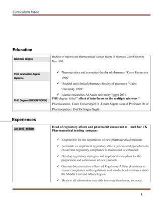 Curriculum Vitae
Education
Bachelor Degree
Bachelor of regional and pharmaceutical sciences faculty of pharmacy Cairo University
May 1990.
Post Graduation higher
Diploma
 Pharmaceutics and cosmetics-faculty of pharmacy “Cairo University
1996”
 Hospital and clinical pharmacy-faculty of pharmacy “Cairo
University 1998”
 Islamic researches Al Azahr university Egypt 2001.
PHD Degree (UNDER WORK)
PHD degree titled ” effect of interferon on the multiple scleroses “
Pharmaceutics Cairo University2011 ,Under Supervision of Professor Dr of
Pharmaceutics : Prof Dr Nagia Nagib
Experiences
Jan-2013 , till Date
Head of regulatory affairs and pharmacist consultant at med bar UK
Pharmaceutical trading company
 Responsible for the registration of new pharmaceutical products
 Formulate or implement regulatory affairs policies and procedures to
ensure that regulatory compliance is maintained or enhanced.
 Develop regulatory strategies and implementation plans for the
preparation and submission of new products.
 Oversee documentation efforts of Regulatory Affairs Assistants to
ensure compliance with regulations and standards of territories under
the Middle East and Africa Region.
 Review all submission materials to ensure timeliness, accuracy,
2
 