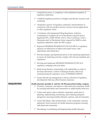 Curriculum Vitae
During 20112012
comprehensiveness, or compliance with established standards of
regulatory authorities.
 Establish regulatory priorities or budgets and allocate resources and
workloads.
 Respond to queries of regulatory authorities and distributors in
connection with new product licenses, license renewal applications
or other regulatory issues.
 Coordinate with international Drug Regulatory Authority
counterparts to complete the set of documents required such as
legalized CPP, c GMP, PSUR, COA’s, Price Certificate, LOA’s,
Statements and /or Declaration letters required by MOH or other
regulatory authorities under the MEA region.
 Represent MEDBAR PHARMACEUTICALS MEA to regulatory
agencies on submission of import and export issues, state
registrations and related fees.
 Provide strategic and operational advice to the marketing department
to ensure all marketing activities comply with relevant standards and
regulations.
 Develop and implement MEDBAR PHARMACEUTICALS
regulatory campaign and cycle plans.
 Build strong business relationships with stakeholders in order to
develop and nurture a culture of dialogue thereby effectively
communicating the regulatory views of MEDBAR GROUP.
 Ensure that the top management is always informed of regulatory
developments that may affect business outcomes
Health education specialist at med bar UK Pharmaceutical trading company
 Promotes, maintains, and improves individual and community health
by assisting individuals and communities to adopt healthy behaviors.
 Collect and analyze data to identify community needs prior to
planning, implementing, monitoring, and evaluating programs
designed to encourage healthy lifestyles, policies, and environments.
 Assist individuals, other professionals, or the community, and may
administer fiscal resources for health education programs assisting
individual and community.
 Developing, Coordinating and Implementing health education
3
 