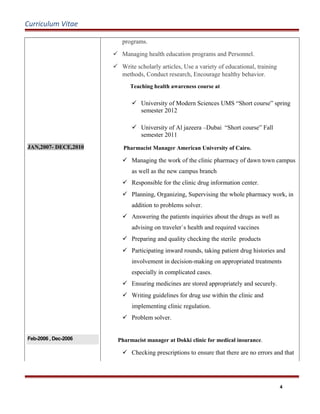Curriculum Vitae
JAN,2007- DECE,2010
programs.
 Managing health education programs and Personnel.
 Write scholarly articles, Use a variety of educational, training
methods, Conduct research, Encourage healthy behavior.
Teaching health awareness course at
 University of Modern Sciences UMS “Short course” spring
semester 2012
 University of Al jazeera –Dubai “Short course” Fall
semester 2011
Pharmacist Manager American University of Cairo.
 Managing the work of the clinic pharmacy of dawn town campus
as well as the new campus branch
 Responsible for the clinic drug information center.
 Planning, Organizing, Supervising the whole pharmacy work, in
addition to problems solver.
 Answering the patients inquiries about the drugs as well as
advising on traveler`s health and required vaccines
 Preparing and quality checking the sterile products
 Participating inward rounds, taking patient drug histories and
involvement in decision-making on appropriated treatments
especially in complicated cases.
 Ensuring medicines are stored appropriately and securely.
 Writing guidelines for drug use within the clinic and
implementing clinic regulation.
 Problem solver.
Feb-2006 , Dec-2006 Pharmacist manager at Dokki clinic for medical insurance.
 Checking prescriptions to ensure that there are no errors and that
4
 