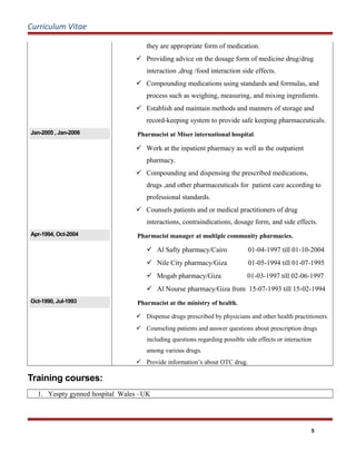 Curriculum Vitae
they are appropriate form of medication.
 Providing advice on the dosage form of medicine drug/drug
interaction ,drug /food interaction side effects.
 Compounding medications using standards and formulas, and
process such as weighing, measuring, and mixing ingredients.
 Establish and maintain methods and manners of storage and
record-keeping system to provide safe keeping pharmaceuticals.
Jan-2005 , Jan-2006 Pharmacist at Miser international hospital.
 Work at the inpatient pharmacy as well as the outpatient
pharmacy.
 Compounding and dispensing the prescribed medications,
drugs ,and other pharmaceuticals for patient care according to
professional standards.
 Counsels patients and or medical practitioners of drug
interactions, contraindications, dosage form, and side effects.
Apr-1994, Oct-2004 Pharmacist manager at multiple community pharmacies.
 Al Safty pharmacy/Cairo 01-04-1997 till 01-10-2004
 Nile City pharmacy/Giza 01-05-1994 till 01-07-1995
 Mogab pharmacy/Giza 01-03-1997 till 02-06-1997
 Al Nourse pharmacy/Giza from 15-07-1993 till 15-02-1994
Oct-1990, Jul-1993 Pharmacist at the ministry of health.
 Dispense drugs prescribed by physicians and other health practitioners.
 Counseling patients and answer questions about prescription drugs
including questions regarding possible side effects or interaction
among various drugs.
 Provide information’s about OTC drug.
Training courses:
1. Yespty gynned hospital Wales –UK
5
 